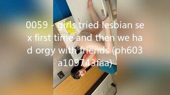 0059 - girls tried lesbian sex first time and then we had orgy with friends (ph603a109743faa)