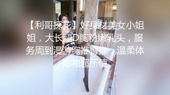 【利哥探花】好身材美女小姐姐，大长腿D胸粉嫩乳头，服务周到漫游胸推臀推，温柔体贴物超所值