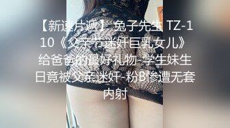 【新速片遞】 兔子先生 TZ-110《父亲节迷奸巨乳女儿》给爸爸的最好礼物-学生妹生日竟被父亲迷奸-粉B惨遭无套内射