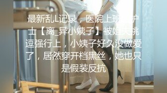 最新乱L记录，医院上班的护士【离_异小姨子】被姐夫挑逗强行上，小姨子好久没做爱了，居然穿开档黑丝，她也只是假装反抗