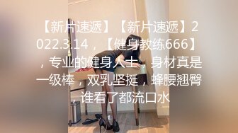 【新片速遞】【新片速遞】2022.3.14，【健身教练666】，专业的健身人士，身材真是一级棒，双乳坚挺，蜂腰翘臀，谁看了都流口水