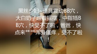  黑丝少妇~道具震动BB穴，大白奶子跟着摇摆，中指插BB穴，快受不了啦，爸爸，快点来艹艹浑身瘙痒，受不了啦！