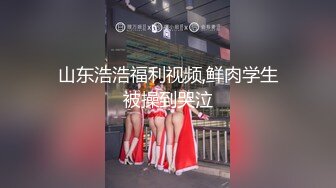 山东浩浩福利视频,鲜肉学生被操到哭泣