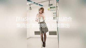 『FlaSH闪爷』大尺度私拍合集流出 激情啪啪 完美露出