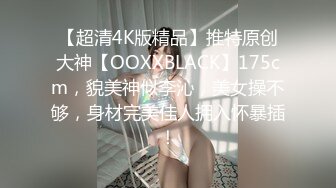 【超清4K版精品】推特原创大神【OOXXBLACK】175cm，貌美神似李沁，美女操不够，身材完美佳人拥入怀暴插！