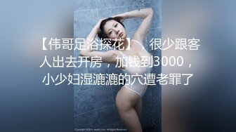 【伟哥足浴探花】，很少跟客人出去开房，加钱到3000，小少妇湿漉漉的穴遭老罪了