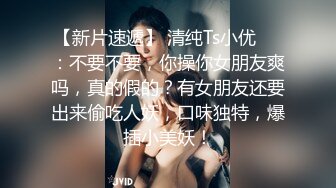 【新片速遞】 清纯Ts小优❤️：不要不要，你操你女朋友爽吗，真的假的？有女朋友还要出来偷吃人妖，口味独特，爆插小美妖！