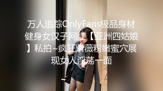 万人追踪OnlyFans极品身材健身女汉子网红【亚洲四姑娘】私拍~疯狂紫薇粉嫩蜜穴展现女人淫荡一面