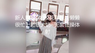 新人推荐G奶校花学妹【懒懒很忙】超级大奶~无套狂操体射