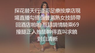 探花替天行道哥足療按摩店現場直播勾搭個豐滿熟女技師帶回酒店啪啪 互舔調情騎乘69擡腿正入抽插幹得直叫求饒 對白清晰