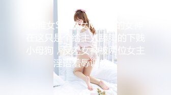 优雅女S调教女M，你的女神在这只是个给主人舔脚的下贱小母狗，反差女神被两位女主淫语羞辱调教！