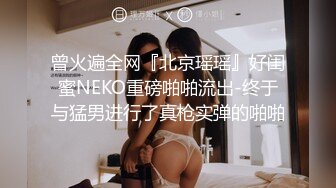 曾火遍全网『北京瑶瑶』好闺蜜NEKO重磅啪啪流出-终于与猛男进行了真枪实弹的啪啪