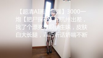 【超清AI画质增强】3000一炮【肥尸探花】到杭州出差，找了个漂亮兼职学生妹，皮肤白大长腿，乖巧听话娇喘不断！