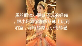  黑丝眼镜小骚妹子玩的好嗨，跟小哥宾馆啪啪从床上玩到浴室，深喉舔屌让小哥舔逼