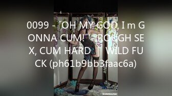 0099 - ˝OH MY GOD, I m GONNA CUM!˝ - ROUGH SEX, CUM HARD ｜ WILD FUCK (ph61b9bb3faac6a)