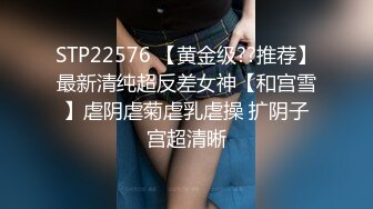 STP22576 【黄金级??推荐】最新清纯超反差女神【和宫雪】虐阴虐菊虐乳虐操 扩阴子宫超清晰