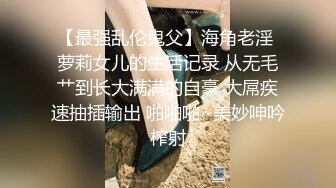 【最强乱伦鬼父】海角老淫 萝莉女儿的生活记录 从无毛艹到长大满满的自豪 大屌疾速抽插输出 啪啪啪~美妙呻吟榨射