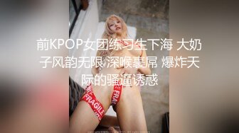 前KPOP女团练习生下海 大奶子风韵无限 深喉裹屌 爆炸天际的骚逼诱惑