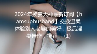 2024年换妻大神最新订阅【hamsuphusband】交换温柔体验别人老婆的美好，极品淫妻佳作，推荐！ (1)