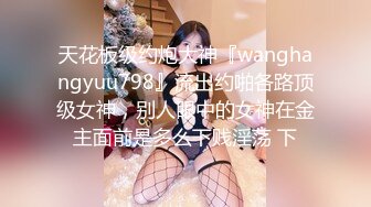 天花板级约炮大神『wanghangyuu798』流出约啪各路顶级女神，别人眼中的女神在金主面前是多么下贱淫荡 下