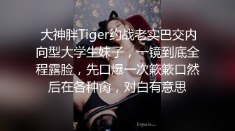  大神胖Tiger约战老实巴交内向型大学生妹子，一镜到底全程露脸，先口爆一次簌簌口然后在各种肏，对白有意思