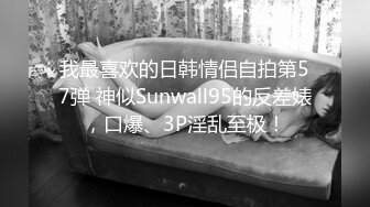 我最喜欢的日韩情侣自拍第57弹 神似Sunwall95的反差婊，口爆、3P淫乱至极！