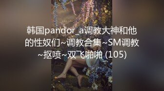 韩国pandor_a调教大神和他的性奴们~调教合集~SM调教~抠喷~双飞啪啪 (105)