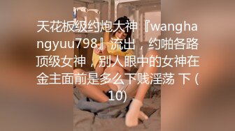 天花板级约炮大神『wanghangyuu798』流出，约啪各路顶级女神，别人眼中的女神在金主面前是多么下贱淫荡 下 (10)