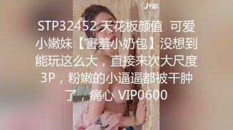 STP32452 天花板颜值  可爱小嫩妹【害羞小奶包】没想到能玩这么大，直接来次大尺度3P，粉嫩的小逼逼都被干肿了，痛心 VIP0600