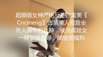 超颜值女神严格反差白富美〖Cncmeng〗古装美人观音坐外人眼中的女神，被当成妓女一样狠狠羞辱，颜值党福利