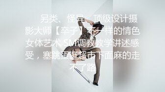 ❤️另类、怪异、顶级设计摄影大师【卒子】不一样的情色女体艺术 SM调教教学讲述感受，塞跳蛋逛超市下面麻的走不了路