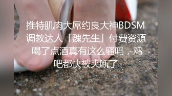 推特肌肉大屌约良大神BDSM调教达人「魏先生」付费资源 喝了点酒真有这么骚吗，鸡吧都快被夹断了