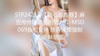 STP24213 【钻石级推荐】麻豆传传媒最新剧情力作-MSD069旗袍女神 扶弄搓揉强制高潮 林晓雪