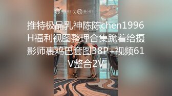 推特极品乳神陈陈chen1996H福利视图整理合集跪着给摄影师裹鸡巴套图38P+视频61V整合2V