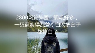 2800网约外围，阴毛好多，一舔逼爽得乱耸，白浆把套子都搞白了