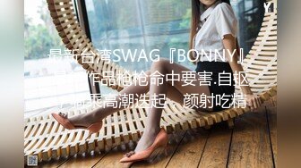 最新台湾SWAG『BONNY』最新作品枪枪命中要害.自抠，骑乘高潮迭起，颜射吃精