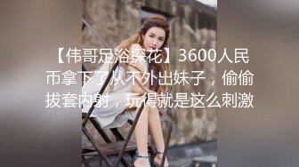 【伟哥足浴探花】3600人民币拿下了从不外出妹子，偷偷拔套内射，玩得就是这么刺激