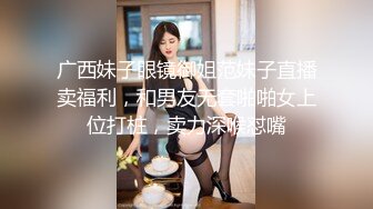 广西妹子眼镜御姐范妹子直播卖福利，和男友无套啪啪女上位打桩，卖力深喉怼嘴