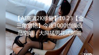 【AI高清2K修复】10.23【金三角猎艳】今夜3000约操极品空姐，大屌猛男花式啪啪